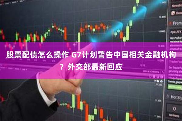 股票配债怎么操作 G7计划警告中国相关金融机构？外交部最新回应