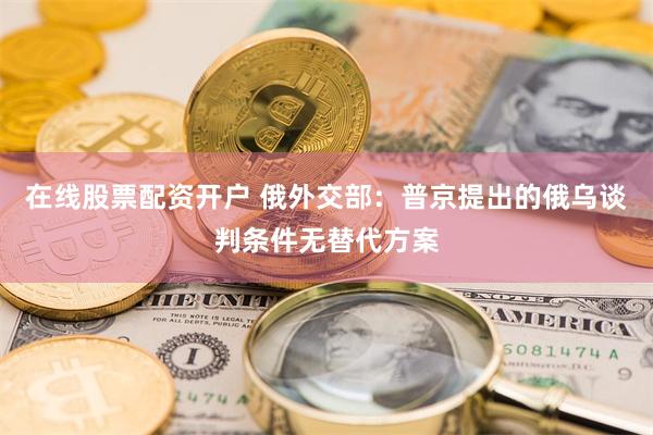 在线股票配资开户 俄外交部：普京提出的俄乌谈判条件无替代方案