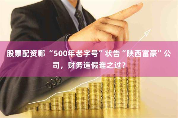 股票配资哪 “500年老字号”状告“陕西富豪”公司，财务造假谁之过？