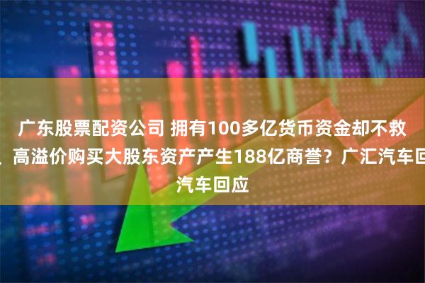 广东股票配资公司 拥有100多亿货币资金却不救市、高溢价购买大股东资产产生188亿商誉？广汇汽车回应