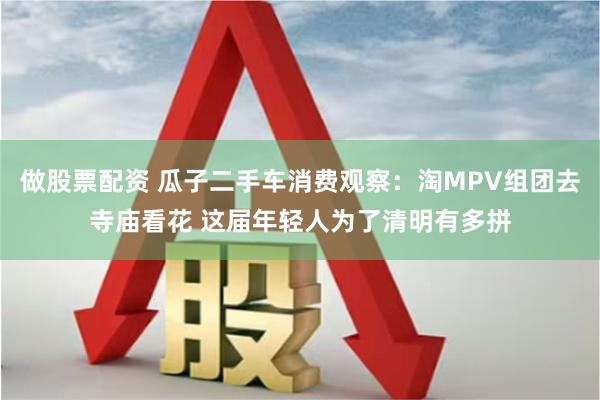 做股票配资 瓜子二手车消费观察：淘MPV组团去寺庙看花 这届年轻人为了清明有多拼