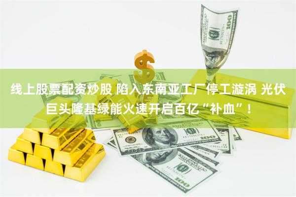 线上股票配资炒股 陷入东南亚工厂停工漩涡 光伏巨头隆基绿能火速开启百亿“补血”！