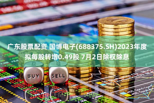 广东股票配资 国博电子(688375.SH)2023年度拟每股转增0.49股 7月2日除权除息