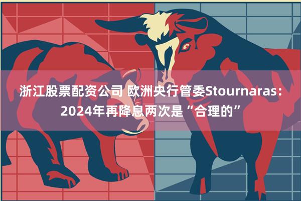 浙江股票配资公司 欧洲央行管委Stournaras：2024年再降息两次是“合理的”