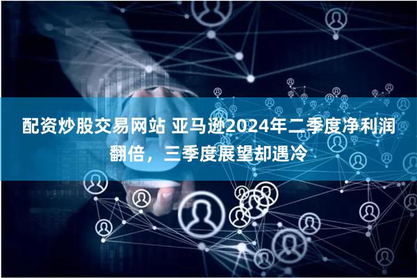 配资炒股交易网站 亚马逊2024年二季度净利润翻倍，三季度展望却遇冷