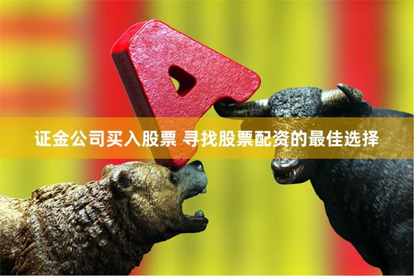 证金公司买入股票 寻找股票配资的最佳选择