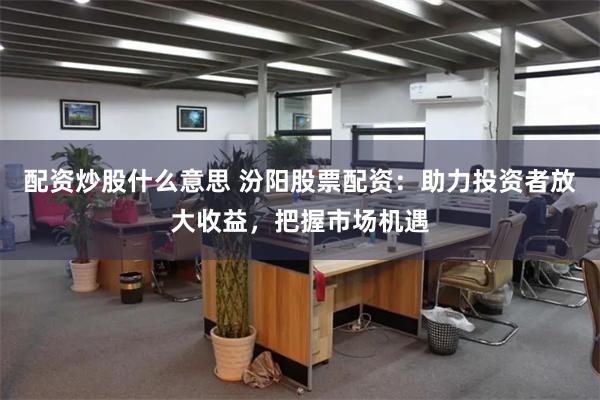 配资炒股什么意思 汾阳股票配资：助力投资者放大收益，把握市场机遇