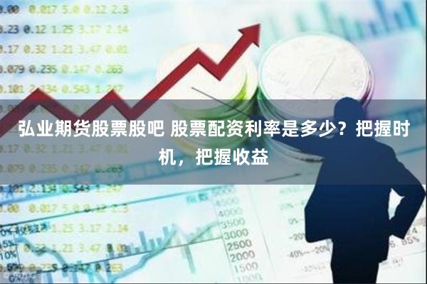 弘业期货股票股吧 股票配资利率是多少？把握时机，把握收益