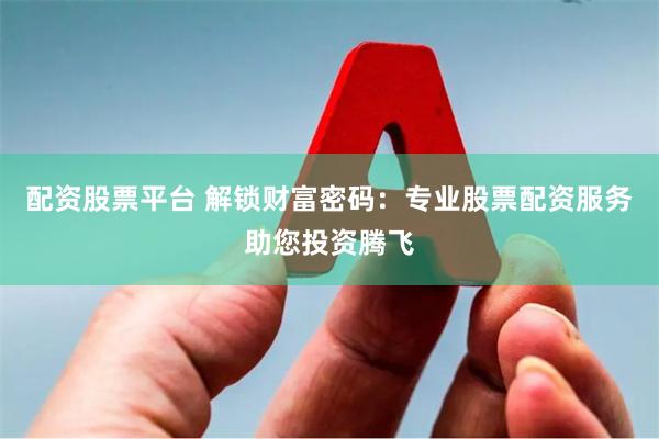 配资股票平台 解锁财富密码：专业股票配资服务助您投资腾飞