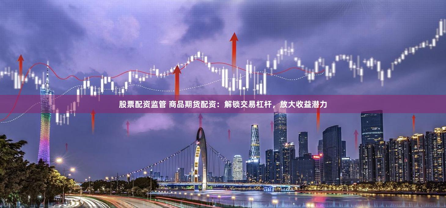 股票配资监管 商品期货配资：解锁交易杠杆，放大收益潜力