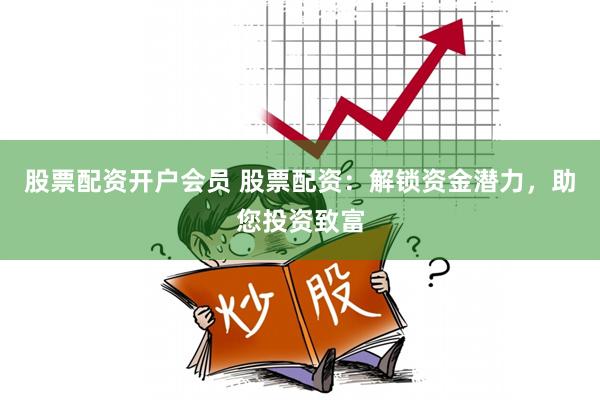 股票配资开户会员 股票配资：解锁资金潜力，助您投资致富