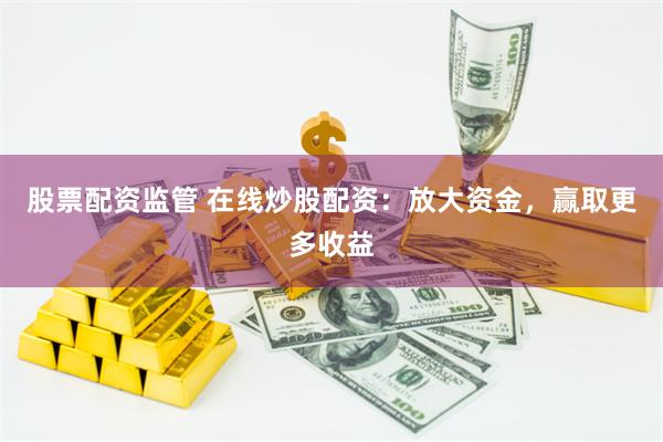 股票配资监管 在线炒股配资：放大资金，赢取更多收益
