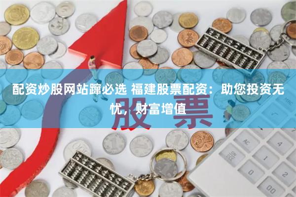 配资炒股网站蹿必选 福建股票配资：助您投资无忧，财富增值