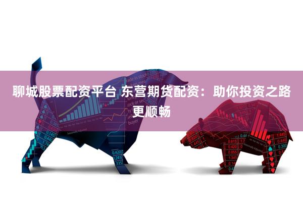 聊城股票配资平台 东营期货配资：助你投资之路更顺畅