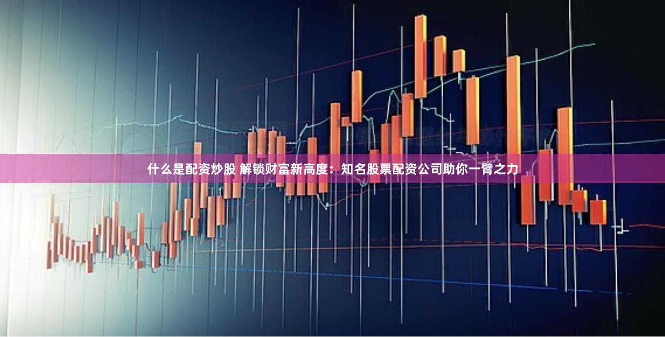 什么是配资炒股 解锁财富新高度：知名股票配资公司助你一臂之力