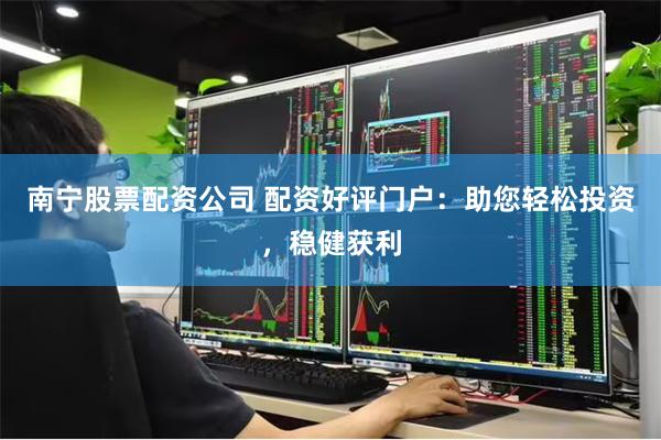 南宁股票配资公司 配资好评门户：助您轻松投资，稳健获利