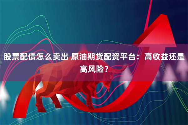 股票配债怎么卖出 原油期货配资平台：高收益还是高风险？