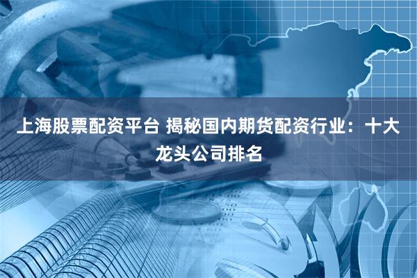 上海股票配资平台 揭秘国内期货配资行业：十大龙头公司排名