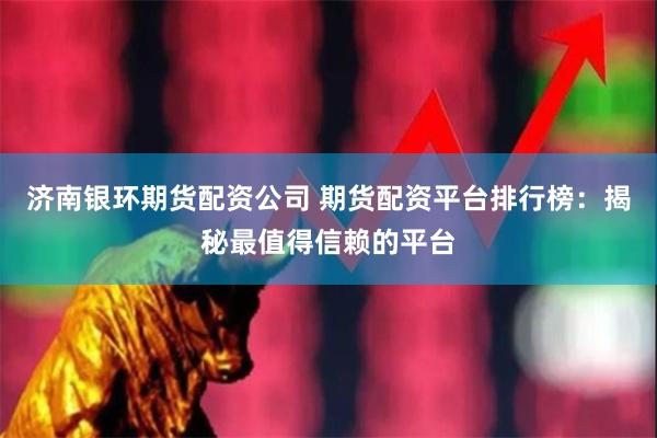 济南银环期货配资公司 期货配资平台排行榜：揭秘最值得信赖的平台