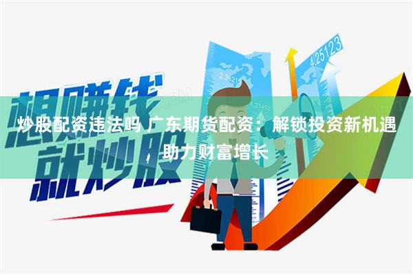 炒股配资违法吗 广东期货配资：解锁投资新机遇，助力财富增长