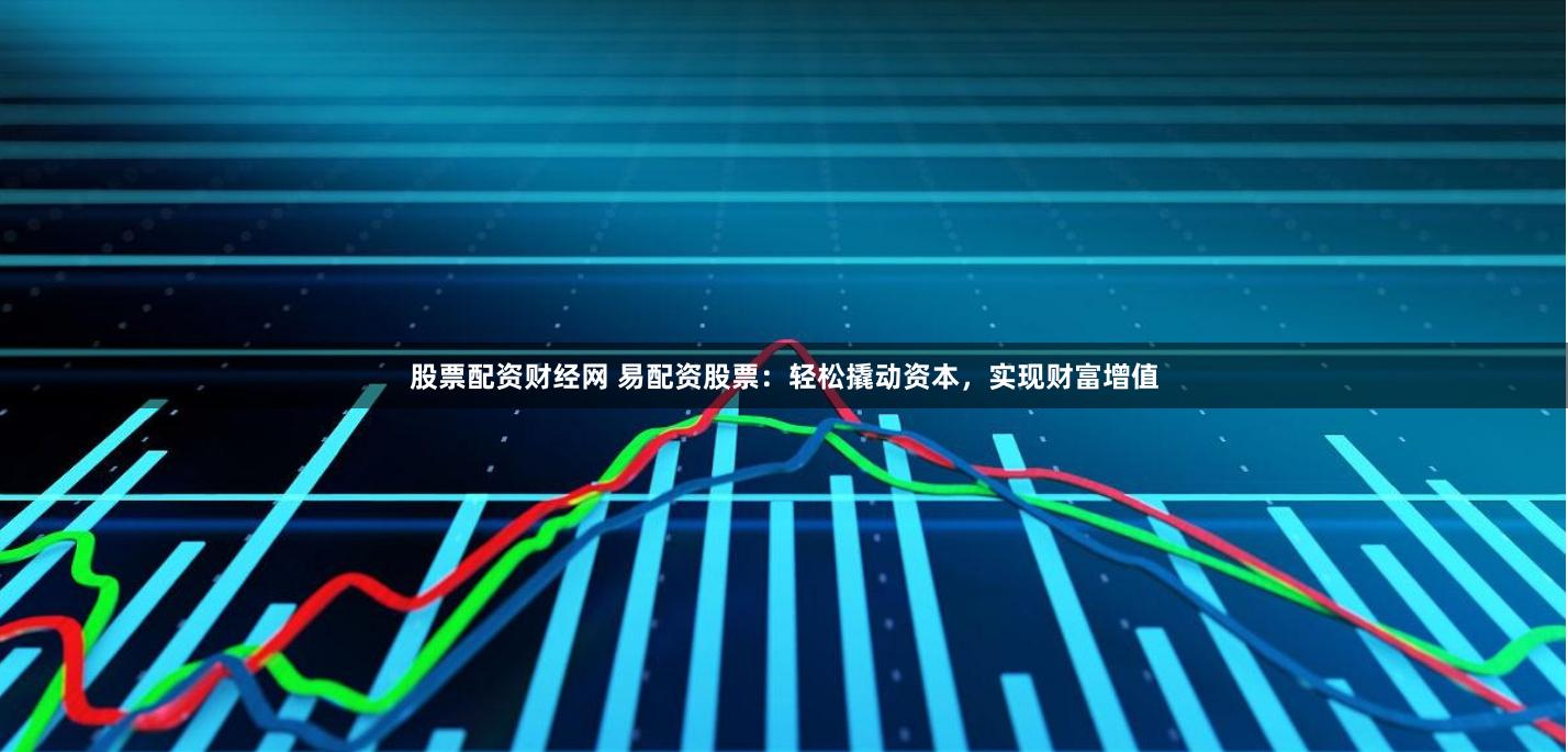 股票配资财经网 易配资股票：轻松撬动资本，实现财富增值