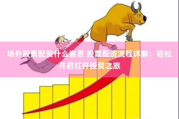 场外股票配资什么意思 股票配资流程详解:轻松开启杠杆投资之旅