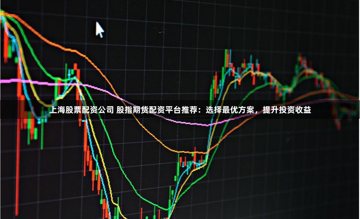 上海股票配资公司 股指期货配资平台推荐：选择最优方案，提升投资收益